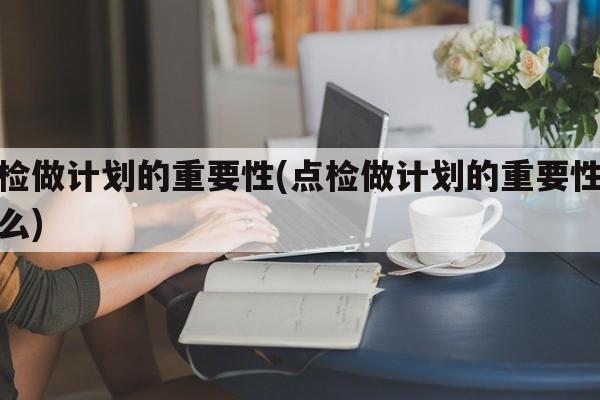 点检做计划的重要性(点检做计划的重要性是什么)